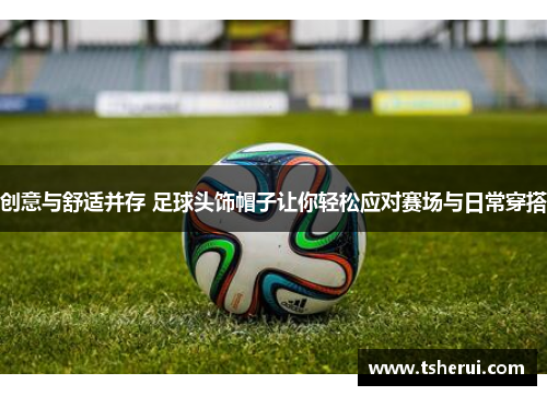 创意与舒适并存 足球头饰帽子让你轻松应对赛场与日常穿搭