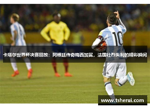 卡塔尔世界杯决赛回放：阿根廷传奇梅西加冕，法国壮烈失利的精彩瞬间