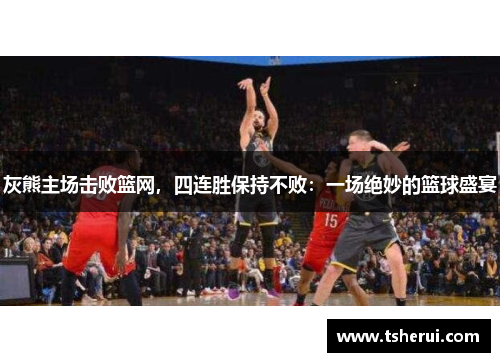灰熊主场击败篮网，四连胜保持不败：一场绝妙的篮球盛宴