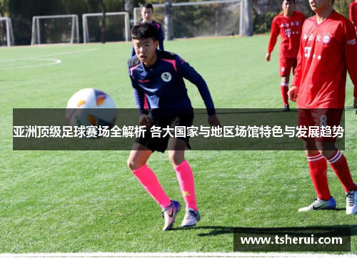 亚洲顶级足球赛场全解析 各大国家与地区场馆特色与发展趋势