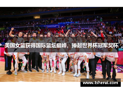 美国女篮获得国际篮坛巅峰，捧起世界杯冠军奖杯