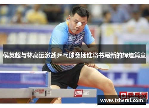 侯英超与林高远激战乒乓球赛场谁将书写新的辉煌篇章