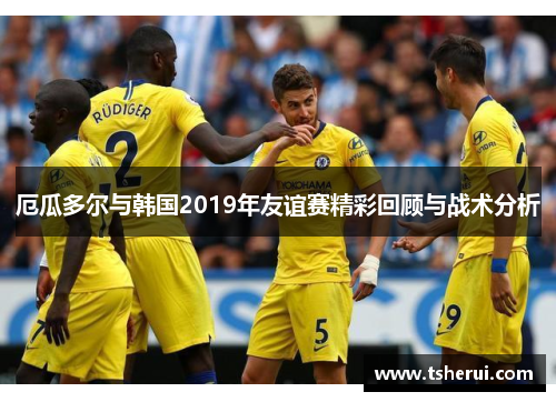 厄瓜多尔与韩国2019年友谊赛精彩回顾与战术分析