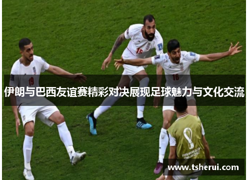 伊朗与巴西友谊赛精彩对决展现足球魅力与文化交流