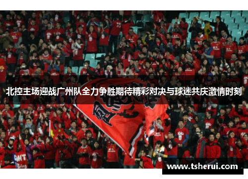 北控主场迎战广州队全力争胜期待精彩对决与球迷共庆激情时刻